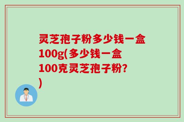 灵芝孢子粉多少钱一盒100g(多少钱一盒100克灵芝孢子粉？)