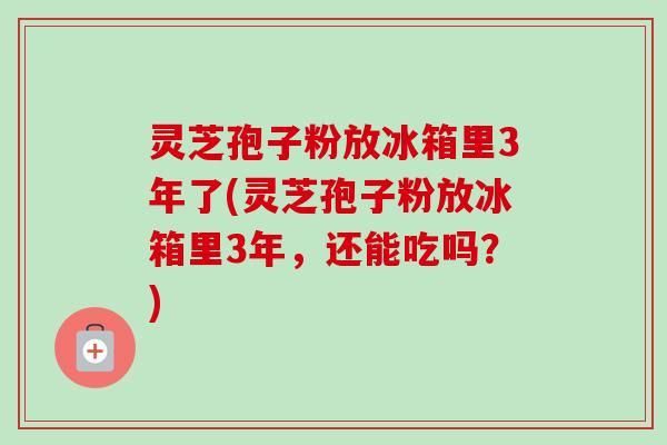 灵芝孢子粉放冰箱里3年了(灵芝孢子粉放冰箱里3年，还能吃吗？)