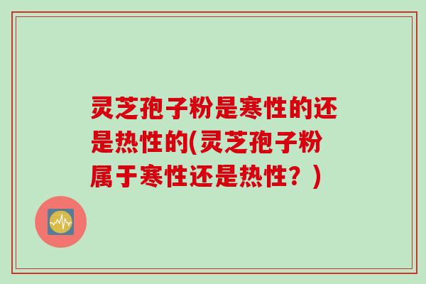 灵芝孢子粉是寒性的还是热性的(灵芝孢子粉属于寒性还是热性？)