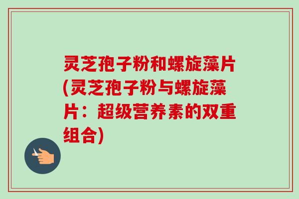 灵芝孢子粉和螺旋藻片(灵芝孢子粉与螺旋藻片:超级营养素的双重组合) 灵芝孢子粉和螺旋藻片(灵芝孢子粉与螺旋藻片:超级营养素的双重组合)