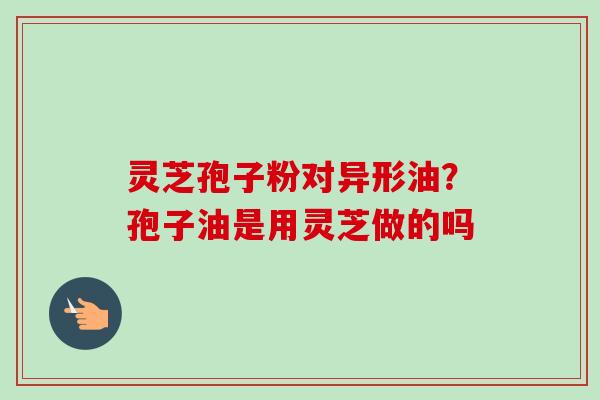 灵芝孢子粉对异形油？孢子油是用灵芝做的吗