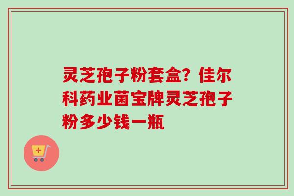 灵芝孢子粉套盒？佳尔科药业菌宝牌灵芝孢子粉多少钱一瓶