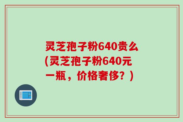 灵芝孢子粉640贵么(灵芝孢子粉640元一瓶，价格奢侈？)