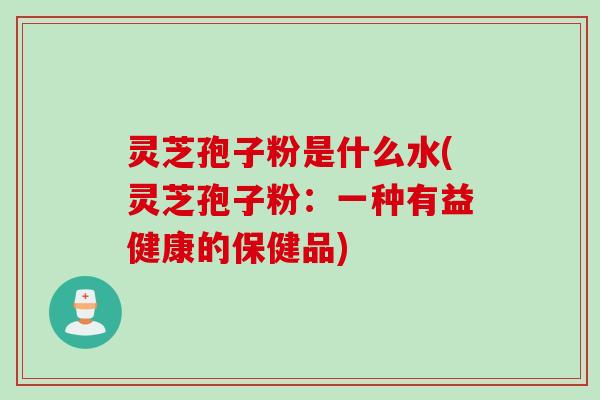 灵芝孢子粉是什么水(灵芝孢子粉：一种有益健康的保健品)