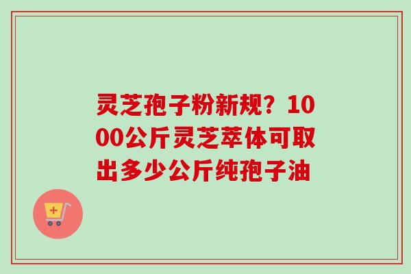 灵芝孢子粉新规？1000公斤灵芝萃体可取出多少公斤纯孢子油