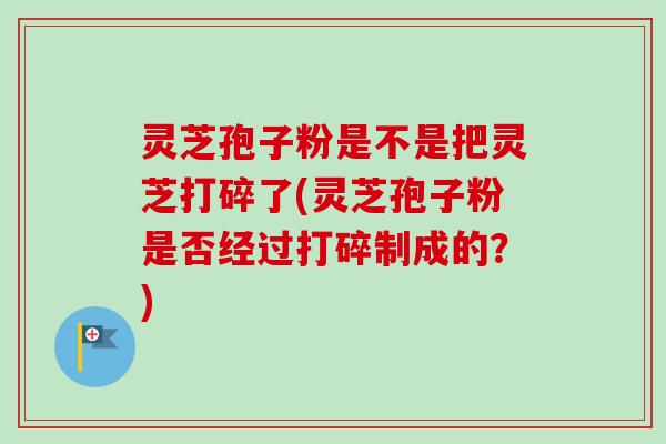 灵芝孢子粉是不是把灵芝打碎了(灵芝孢子粉是否经过打碎制成的？)