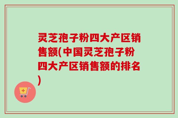 灵芝孢子粉四大产区销售额(中国灵芝孢子粉四大产区销售额的排名)