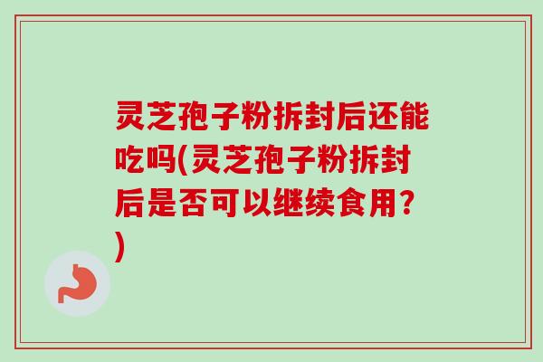 灵芝孢子粉拆封后还能吃吗(灵芝孢子粉拆封后是否可以继续食用？)