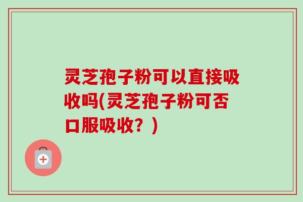 灵芝孢子粉可以直接吸收吗(灵芝孢子粉可否口服吸收？)