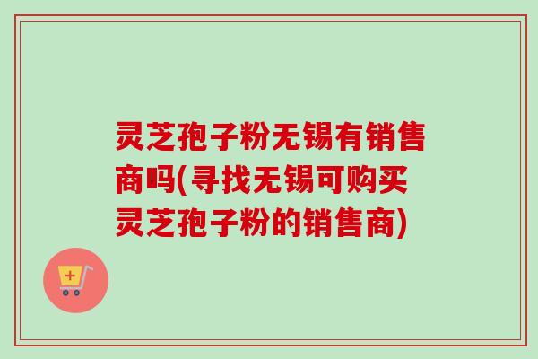 灵芝孢子粉无锡有销售商吗(寻找无锡可购买灵芝孢子粉的销售商)