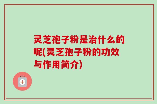 灵芝孢子粉是治什么的呢(灵芝孢子粉的功效与作用简介)