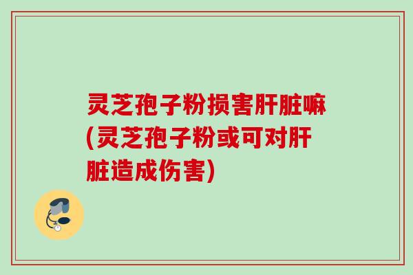 灵芝孢子粉损害肝脏嘛(灵芝孢子粉或可对肝脏造成伤害)
