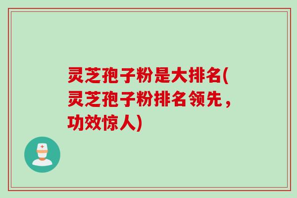 灵芝孢子粉是大排名(灵芝孢子粉排名领先，功效惊人)
