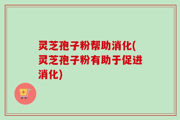 灵芝孢子粉帮助消化(灵芝孢子粉有助于促进消化)