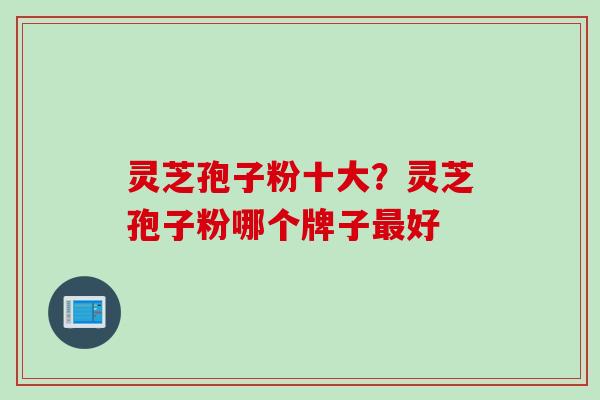 灵芝孢子粉十大?灵芝孢子粉哪个牌子好 灵芝孢子粉十大?灵芝孢子粉哪个牌子好