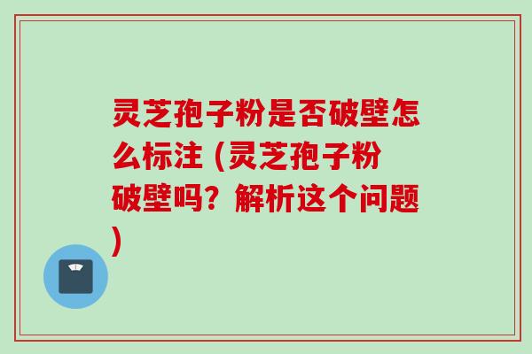 灵芝孢子粉是否破壁怎么标注 (灵芝孢子粉破壁吗？解析这个问题)