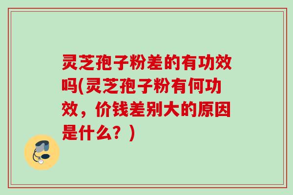 灵芝孢子粉差的有功效吗(灵芝孢子粉有何功效，价钱差别大的原因是什么？)