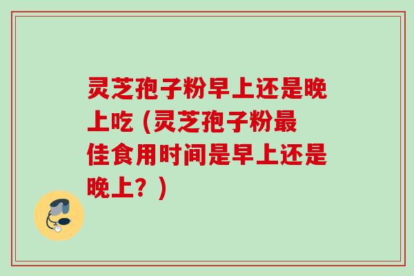 灵芝孢子粉早上还是晚上吃 (灵芝孢子粉最佳食用时间是早上还是晚上？)