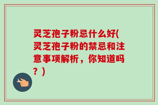 灵芝孢子粉忌什么好(灵芝孢子粉的禁忌和注意事项解析，你知道吗？)