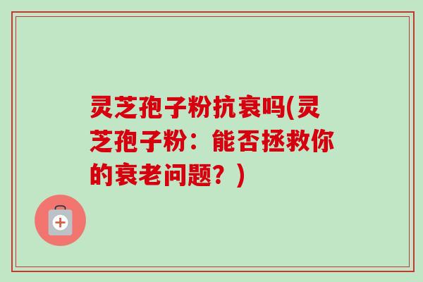 灵芝孢子粉抗衰吗(灵芝孢子粉：能否拯救你的问题？)