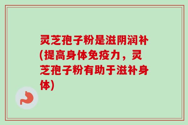 灵芝孢子粉是滋阴润补(提高身体免疫力，灵芝孢子粉有助于滋补身体)