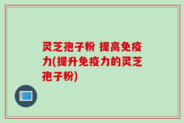 灵芝孢子粉 提高免疫力(提升免疫力的灵芝孢子粉)