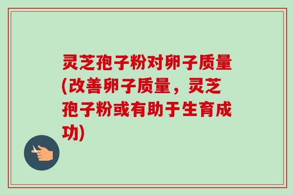 灵芝孢子粉对卵子质量(改善卵子质量，灵芝孢子粉或有助于生育成功)