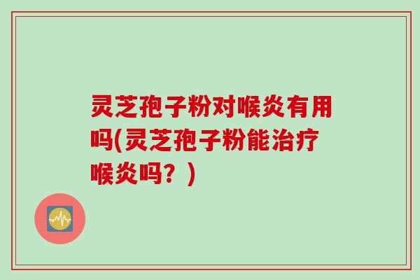 灵芝孢子粉对喉炎有用吗(灵芝孢子粉能喉炎吗？)
