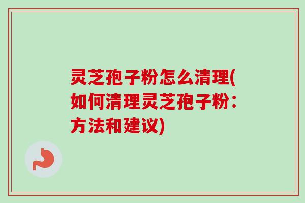 灵芝孢子粉怎么清理(如何清理灵芝孢子粉：方法和建议)