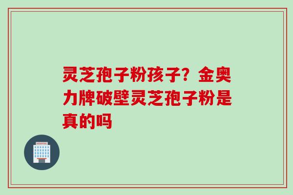 灵芝孢子粉孩子？金奥力牌破壁灵芝孢子粉是真的吗