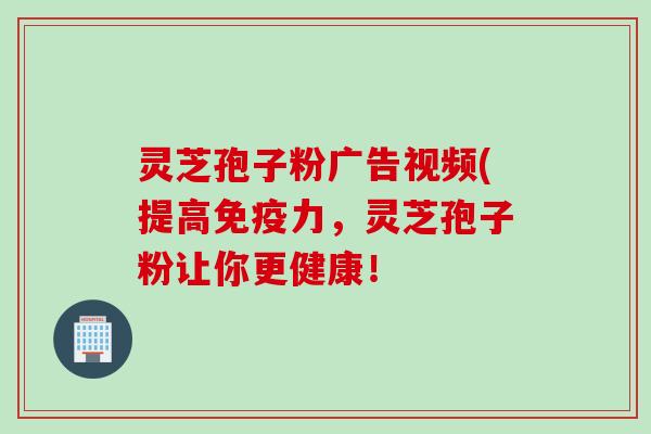灵芝孢子粉广告视频(提高免疫力，灵芝孢子粉让你更健康！