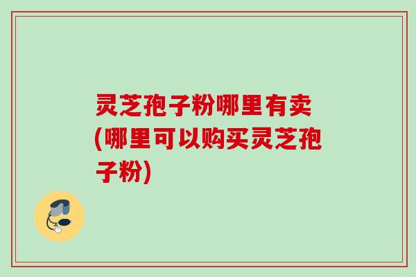 灵芝孢子粉哪里有卖 (哪里可以购买灵芝孢子粉)