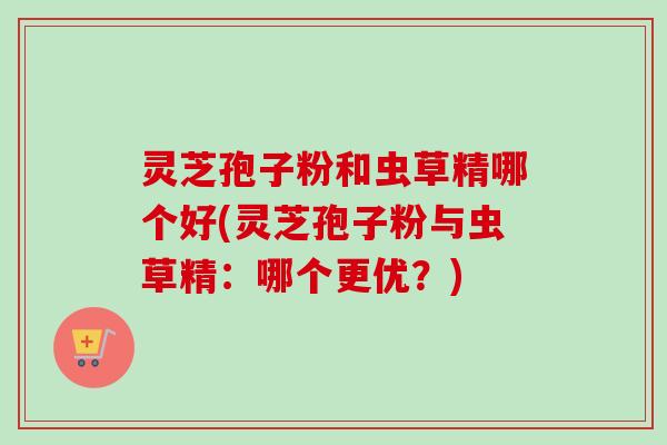 灵芝孢子粉和虫草精哪个好(灵芝孢子粉与虫草精：哪个更优？)