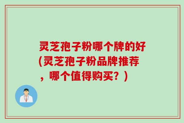 灵芝孢子粉哪个牌的好(灵芝孢子粉品牌推荐，哪个值得购买？)