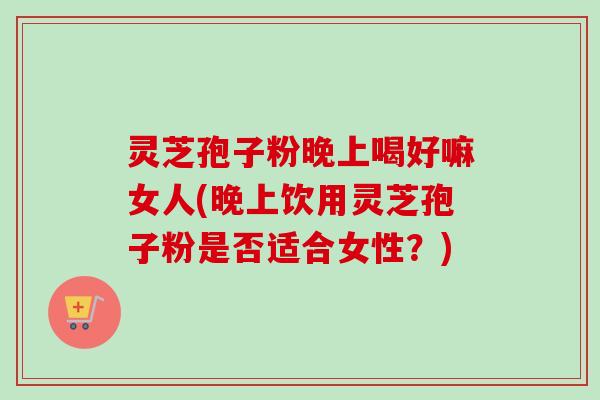 灵芝孢子粉晚上喝好嘛女人(晚上饮用灵芝孢子粉是否适合女性?) 灵芝孢子粉晚上喝好嘛女人(晚上饮用灵芝孢子粉是否适合女性?)
