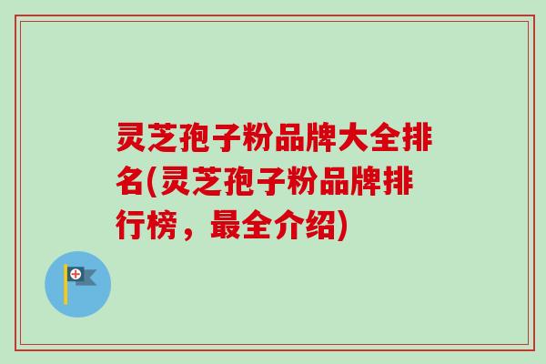 灵芝孢子粉品牌大全排名(灵芝孢子粉品牌排行榜，最全介绍)