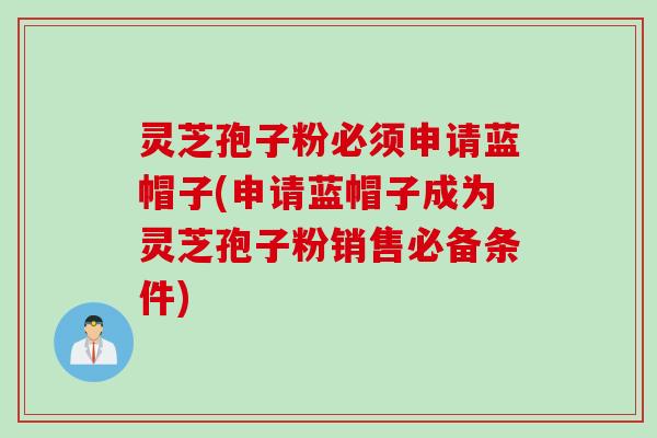 灵芝孢子粉必须申请蓝帽子(申请蓝帽子成为灵芝孢子粉销售必备条件)