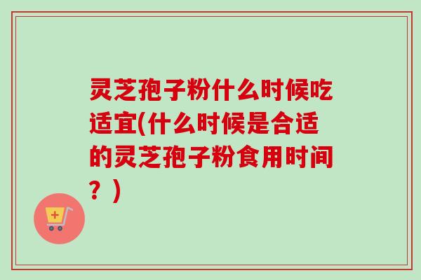 灵芝孢子粉什么时候吃适宜(什么时候是合适的灵芝孢子粉食用时间？)