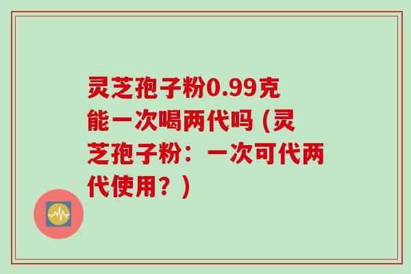 灵芝孢子粉0.99克能一次喝两代吗 (灵芝孢子粉：一次可代两代使用？)