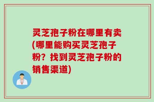 灵芝孢子粉在哪里有卖(哪里能购买灵芝孢子粉？找到灵芝孢子粉的销售渠道)