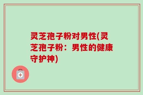 灵芝孢子粉对男性(灵芝孢子粉：男性的健康守护神)