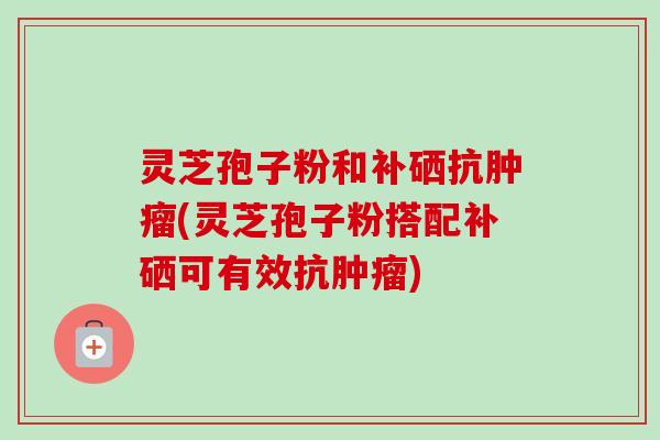 灵芝孢子粉和补硒抗(灵芝孢子粉搭配补硒可有效抗) 灵芝孢子粉和补硒抗(灵芝孢子粉搭配补硒可有效抗)