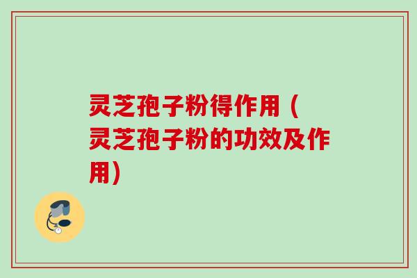灵芝孢子粉得作用 (灵芝孢子粉的功效及作用)