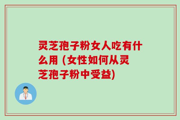 灵芝孢子粉女人吃有什么用 (女性如何从灵芝孢子粉中受益)