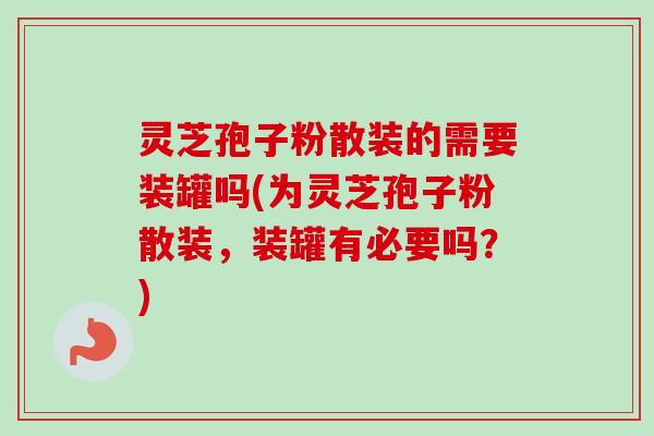 灵芝孢子粉散装的需要装罐吗(为灵芝孢子粉散装，装罐有必要吗？)