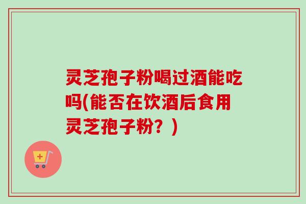 灵芝孢子粉喝过酒能吃吗(能否在饮酒后食用灵芝孢子粉？)