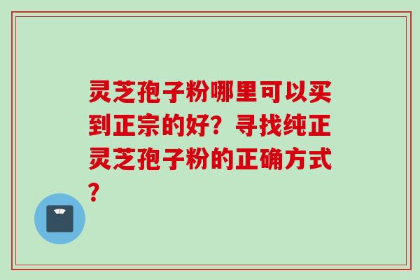 灵芝孢子粉哪里可以买到正宗的好？寻找纯正灵芝孢子粉的正确方式？