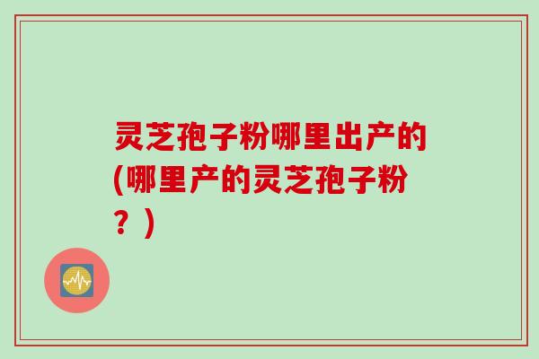 灵芝孢子粉哪里出产的(哪里产的灵芝孢子粉？)