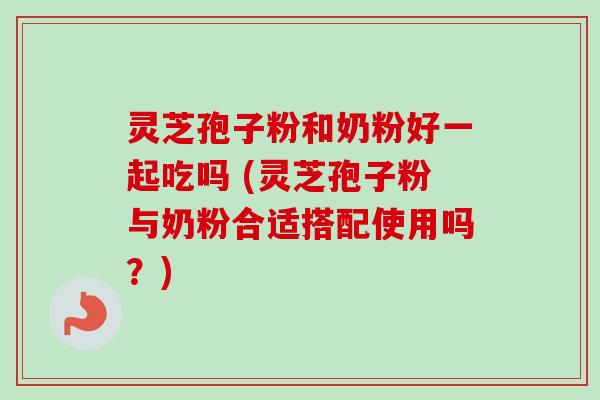 灵芝孢子粉和奶粉好一起吃吗 (灵芝孢子粉与奶粉合适搭配使用吗？)