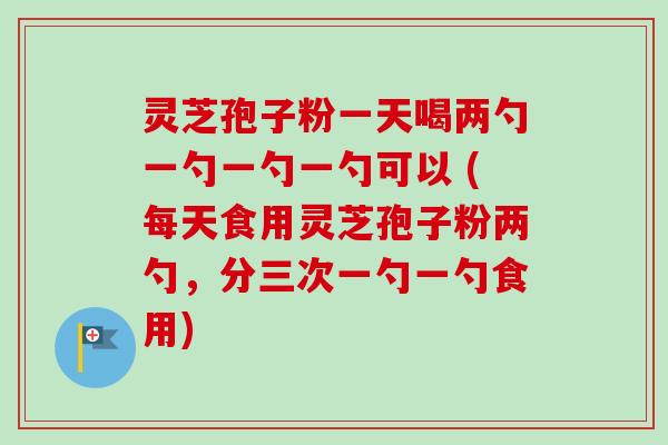 灵芝孢子粉一天喝两勺一勺一勺一勺可以 (每天食用灵芝孢子粉两勺，分三次一勺一勺食用)